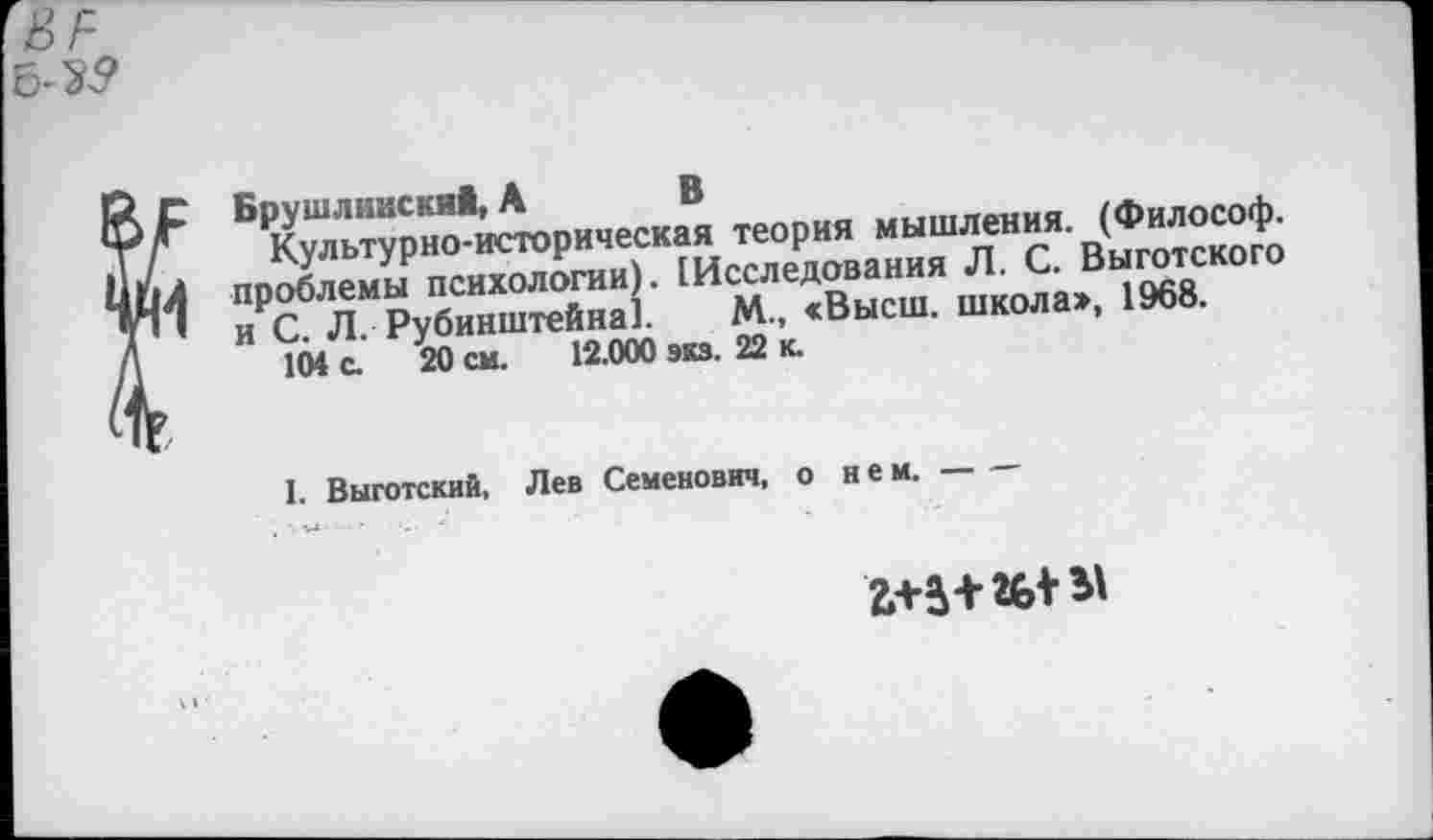 ﻿6-35»
Брушлннский, А В
Культурно-историческая теория мышления. (Философ, проблемы психологии). (Исследования Л. С. Выготского и С. Л. Рубинштейна]. М., «Высш, школа», 1968.
104 с. 20 см. 12.000 экз. 22 к.
I. Выготский, Лев Семенович, о нем.-----------
